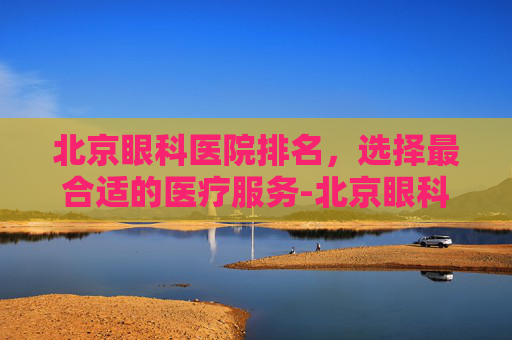 北京眼科医院排名，选择最合适的医疗服务-北京眼科医院排名前十名的是哪些医院
