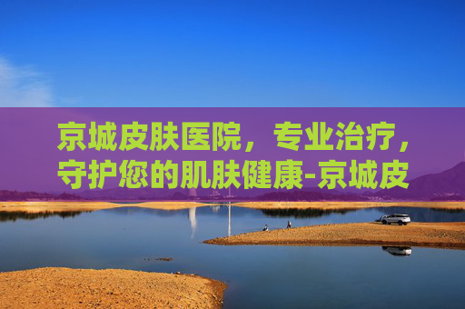京城皮肤医院，专业治疗，守护您的肌肤健康-京城皮肤医院是正规医院吗