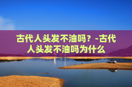 古代人头发不油吗？-古代人头发不油吗为什么