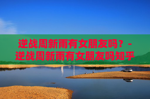 逆战周新雨有女朋友吗？-逆战周新雨有女朋友吗知乎