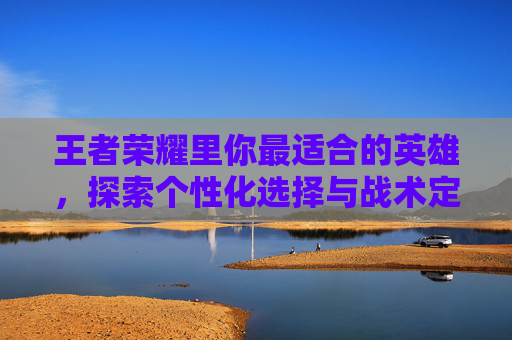 王者荣耀里你最适合的英雄，探索个性化选择与战术定位-王者荣耀里你最适合的英雄是谁