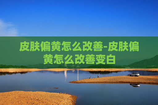 皮肤偏黄怎么改善-皮肤偏黄怎么改善变白