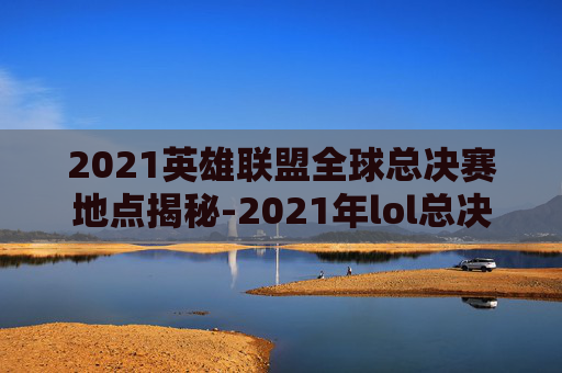 2021英雄联盟全球总决赛地点揭秘-2021年lol总决赛在哪个城市举行