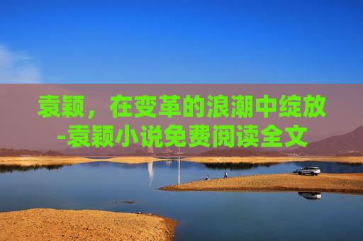 袁颖，在变革的浪潮中绽放-袁颖小说免费阅读全文