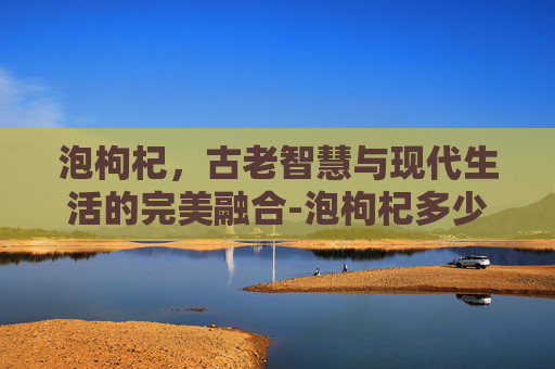 泡枸杞，古老智慧与现代生活的完美融合-泡枸杞多少度的水最好