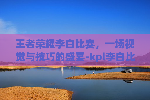 王者荣耀李白比赛，一场视觉与技巧的盛宴-kpl李白比赛视频