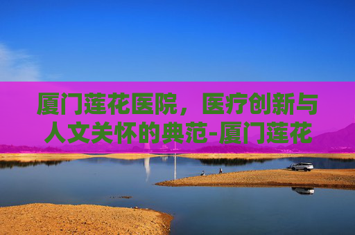厦门莲花医院，医疗创新与人文关怀的典范-厦门莲花医院莲河总院