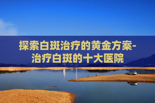 探索白斑治疗的黄金方案-治疗白斑的十大医院
