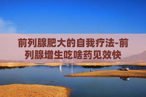 前列腺肥大的自我疗法-前列腺增生吃啥药见效快