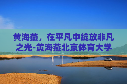 黄海燕，在平凡中绽放非凡之光-黄海燕北京体育大学