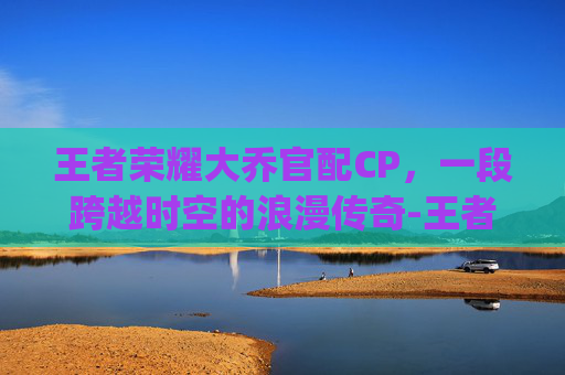 王者荣耀大乔官配CP，一段跨越时空的浪漫传奇-王者荣耀大乔的cp是