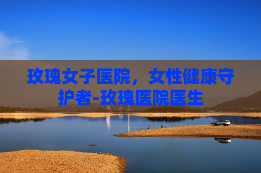 玫瑰女子医院，女性健康守护者-玫瑰医院医生