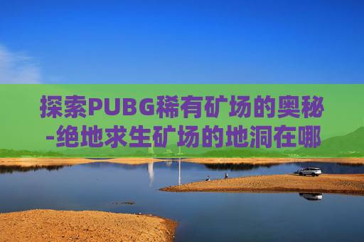 探索PUBG稀有矿场的奥秘-绝地求生矿场的地洞在哪里
