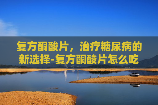 复方酮酸片，治疗糖尿病的新选择-复方酮酸片怎么吃