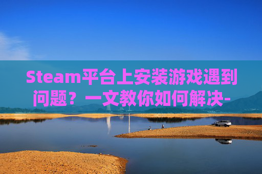 Steam平台上安装游戏遇到问题？一文教你如何解决-steam安装不了游戏怎么办