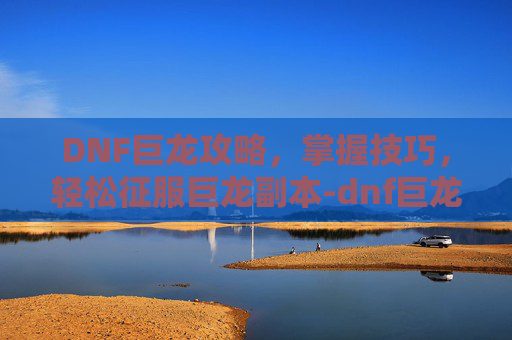 DNF巨龙攻略，掌握技巧，轻松征服巨龙副本-dnf巨龙玩法
