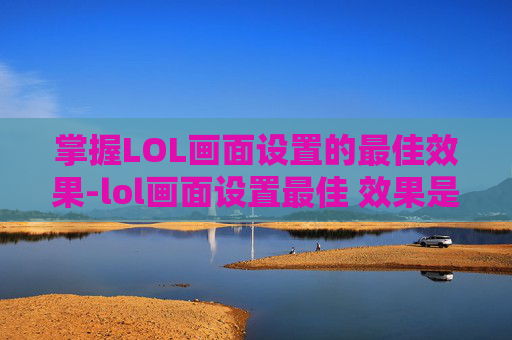 掌握LOL画面设置的最佳效果-lol画面设置最佳 效果是什么