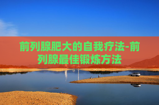 前列腺肥大的自我疗法-前列腺最佳锻炼方法