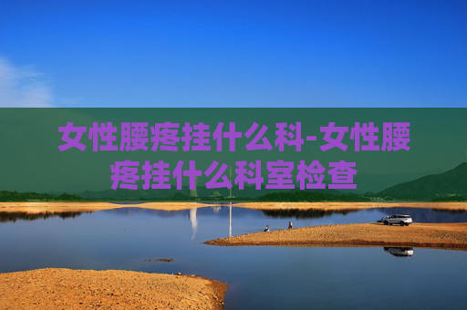 女性腰疼挂什么科-女性腰疼挂什么科室检查