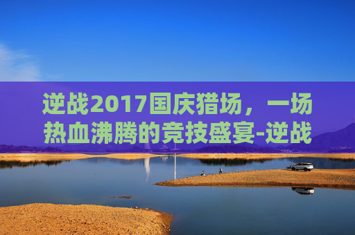 逆战2017国庆猎场，一场热血沸腾的竞技盛宴-逆战2021国庆活动