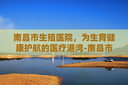 南昌市生殖医院，为生育健康护航的医疗港湾-南昌市生殖医院是公立还是私立