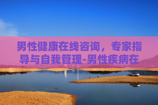 男性健康在线咨询，专家指导与自我管理-男性疾病在线咨询免费