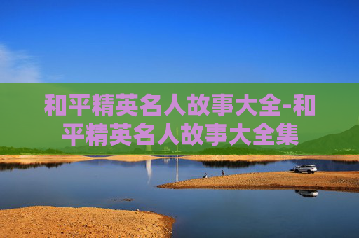 和平精英名人故事大全-和平精英名人故事大全集