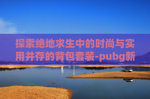 探索绝地求生中的时尚与实用并存的背包套装-pubg新背包