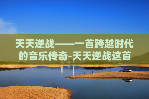 天天逆战——一首跨越时代的音乐传奇-天天逆战这首歌是谁唱的