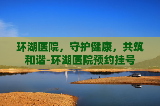 环湖医院，守护健康，共筑和谐-环湖医院预约挂号