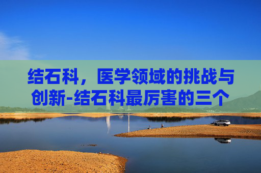 结石科，医学领域的挑战与创新-结石科最厉害的三个医院