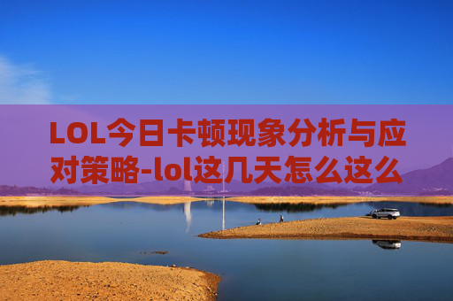 LOL今日卡顿现象分析与应对策略-lol这几天怎么这么卡