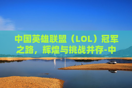 中国英雄联盟（LOL）冠军之路，辉煌与挑战并存-中国lol这几年冠军是谁