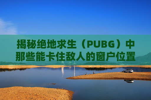 揭秘绝地求生（PUBG）中那些能卡住敌人的窗户位置-绝地求生卡窗户教学