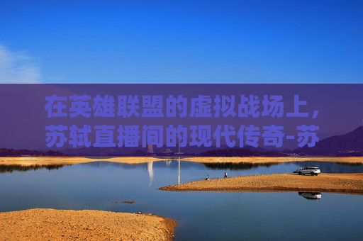 在英雄联盟的虚拟战场上，苏轼直播间的现代传奇-苏轼在哪里直播