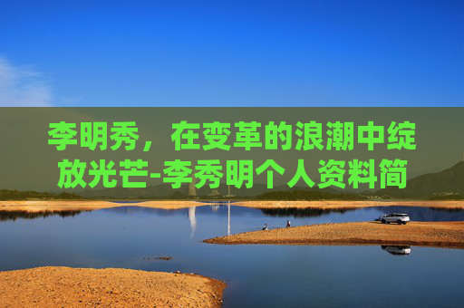 李明秀，在变革的浪潮中绽放光芒-李秀明个人资料简介