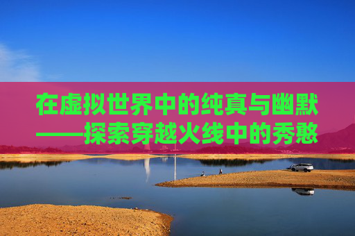在虚拟世界中的纯真与幽默——探索穿越火线中的秀憨憨现象-cfm憨憨