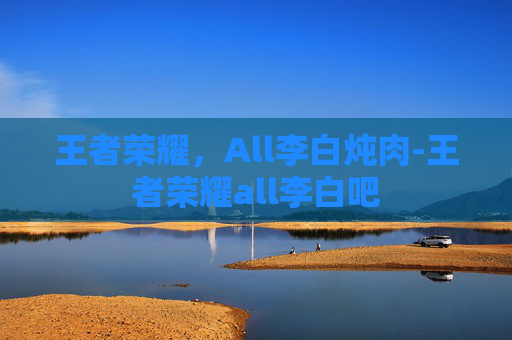 王者荣耀，All李白炖肉-王者荣耀all李白吧