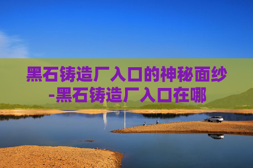 黑石铸造厂入口的神秘面纱-黑石铸造厂入口在哪