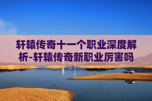 轩辕传奇十一个职业深度解析-轩辕传奇新职业厉害吗