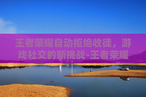 王者荣耀自动拒绝收徒，游戏社交的新挑战-王者荣耀自动拒绝收徒怎么回事