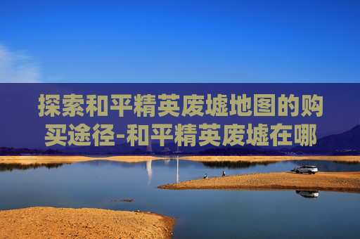 探索和平精英废墟地图的购买途径-和平精英废墟在哪一张地图