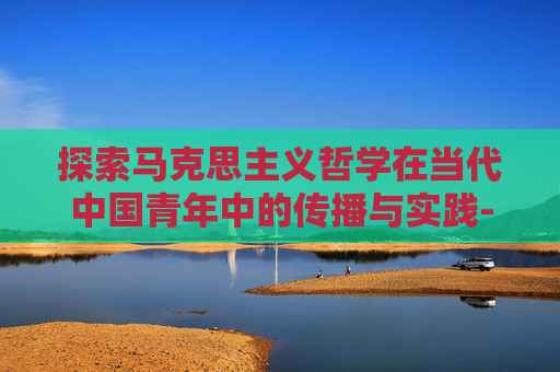 探索马克思主义哲学在当代中国青年中的传播与实践-cf马哲吧贴吧