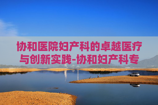 协和医院妇产科的卓越医疗与创新实践-协和妇产科专家排名