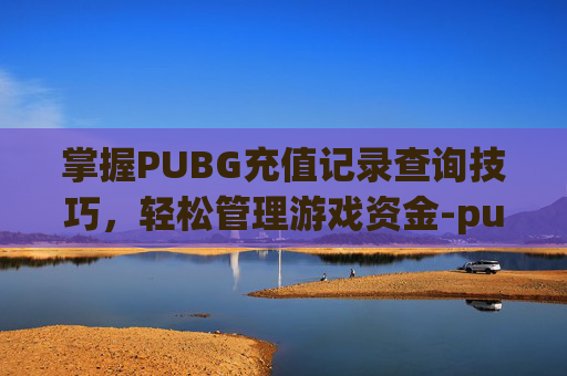 掌握PUBG充值记录查询技巧，轻松管理游戏资金-pubg怎么看充值记录