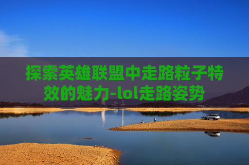 探索英雄联盟中走路粒子特效的魅力-lol走路姿势