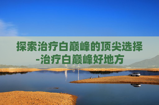 探索治疗白巅峰的顶尖选择-治疗白巅峰好地方