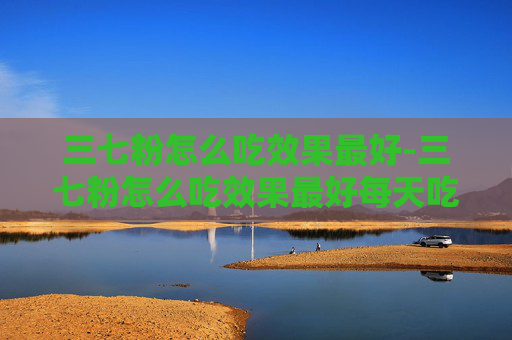 三七粉怎么吃效果最好-三七粉怎么吃效果最好每天吃多少