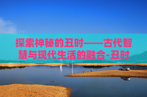 探索神秘的丑时——古代智慧与现代生活的融合-丑时出生的男孩命运怎么样