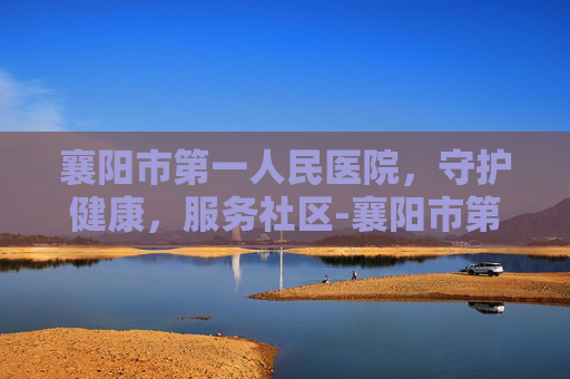 襄阳市第一人民医院，守护健康，服务社区-襄阳市第一人民医院地址